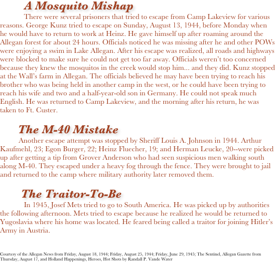         A Mosquito Mishap
There were several prisoners that tried to escape from Camp Lakeview for various reasons. George Kunz tried to escape on Sunday, August 13, 1944, before Monday when he would have to return to work at Heinz. He gave himself up after roaming around the Allegan forest for about 24 hours. Officials noticed he was missing after he and other POWs were enjoying a swim in Lake Allegan. After his escape was realized, all roads and highways were blocked to make sure he could not get too far away. Officials weren’t too concerned because they knew the mosquitos in the creek would stop him... and they did. Kunz stopped at the Wall’s farm in Allegan. The officials believed he may have been trying to reach his brother who was being held in another camp in the west, or he could have been trying to reach his wife and two and a half-year-old son in Germany. He could not speak much English. He was returned to Camp Lakeview, and the morning after his return, he was taken to Ft. Custer. 

            The M-40 Mistake
          Another escape attempt was stopped by Sheriff Louis A. Johnson in 1944. Arthur Kaufmehl, 23; Egon Burger, 22; Heinz Fluecher, 19; and Herman Leucke, 20--were picked up after getting a tip from Grover Anderson who had seen suspicious men walking south along M-40. They escaped under a heavy fog through the fence. They were brought to jail and returned to the camp where military authority later removed them. 

       The Traitor-To-Be
In 1945, Josef Mets tried to go to South America. He was picked up by authorities the following afternoon. Mets tried to escape because he realized he would be returned to Yugoslavia where his home was located. He feared being called a traitor for joining Hitler’s Army in Austria. 



Courtesy of the Allegan News from Friday, August 18, 1944; Friday, August 25, 1944; Friday, June 29, 1945; The Sentinel, Allegan Gazette from Thursday, August 17, and Holland Happenings, Heroes, Hot Shots by Randall P. Vande Water